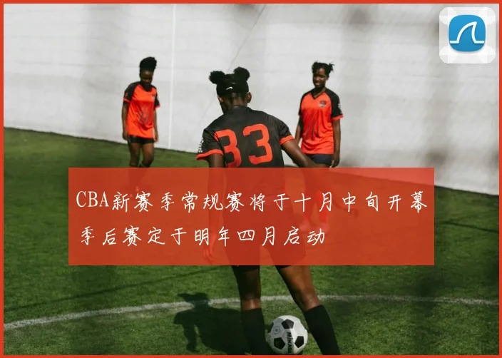 CBA新赛季常规赛将于十月中旬开幕季后赛定于明年四月启动
