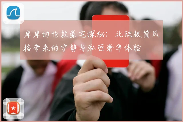 库库的伦敦豪宅探秘：北欧极简风格带来的宁静与私密奢华体验