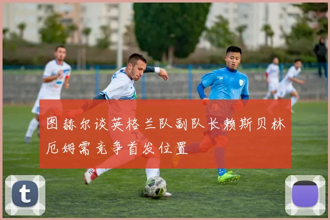 图赫尔谈英格兰队副队长赖斯贝林厄姆需竞争首发位置