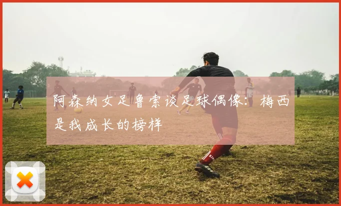 阿森纳女足鲁索谈足球偶像：梅西是我成长的榜样