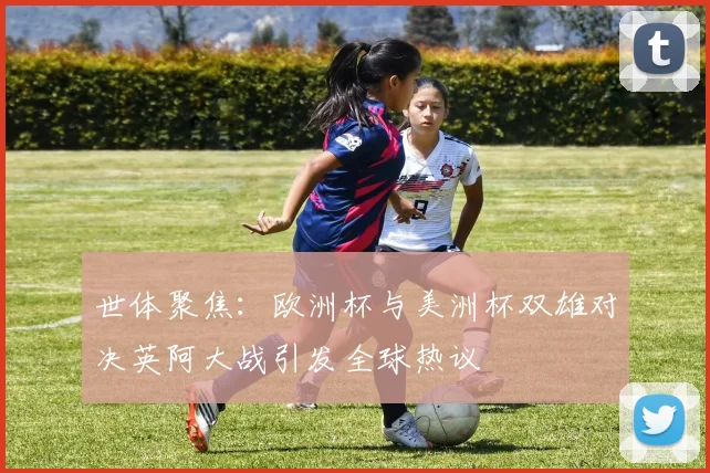 世体聚焦：欧洲杯与美洲杯双雄对决英阿大战引发全球热议