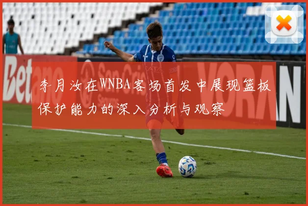 李月汝在WNBA客场首发中展现篮板保护能力的深入分析与观察