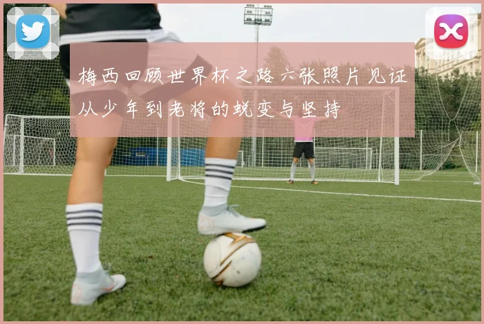 梅西回顾世界杯之路六张照片见证从少年到老将的蜕变与坚持