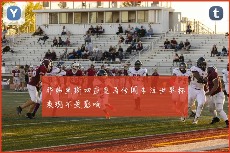 邓弗里斯回应皇马传闻专注世界杯表现不受影响