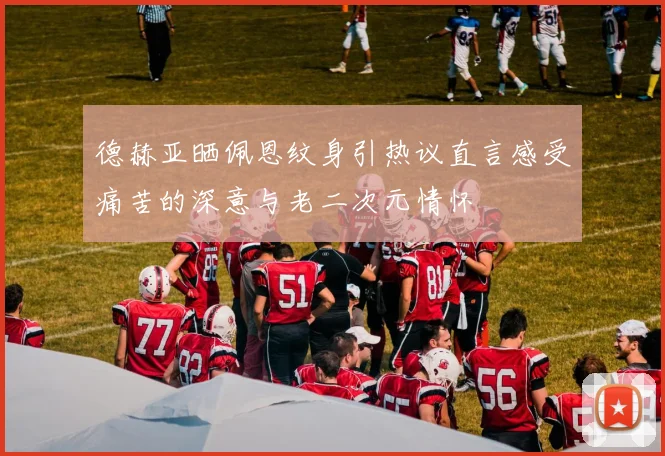 德赫亚晒佩恩纹身引热议直言感受痛苦的深意与老二次元情怀