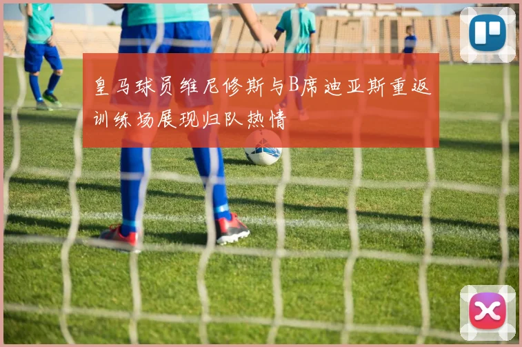 皇马球员维尼修斯与B席迪亚斯重返训练场展现归队热情