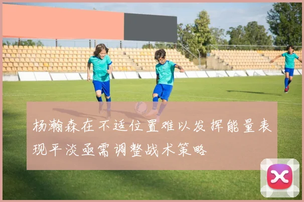 杨瀚森在不适位置难以发挥能量表现平淡亟需调整战术策略