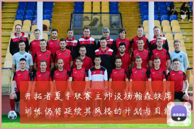开拓者夏季联赛主帅谈杨瀚森缺席训练仍将延续其风格的计划与目标
