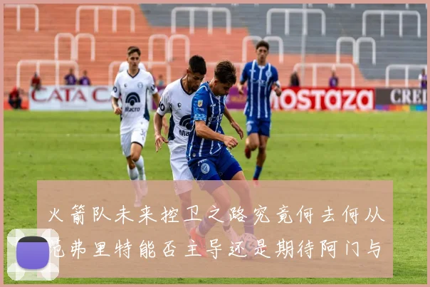 火箭队未来控卫之路究竟何去何从范弗里特能否主导还是期待阿门与谢泼德崛起