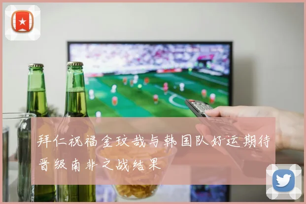 拜仁祝福金玟哉与韩国队好运期待晋级南非之战结果