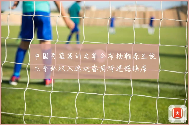中国男篮集训名单公布杨瀚森王俊杰李弘权入选赵睿周琦遗憾缺席