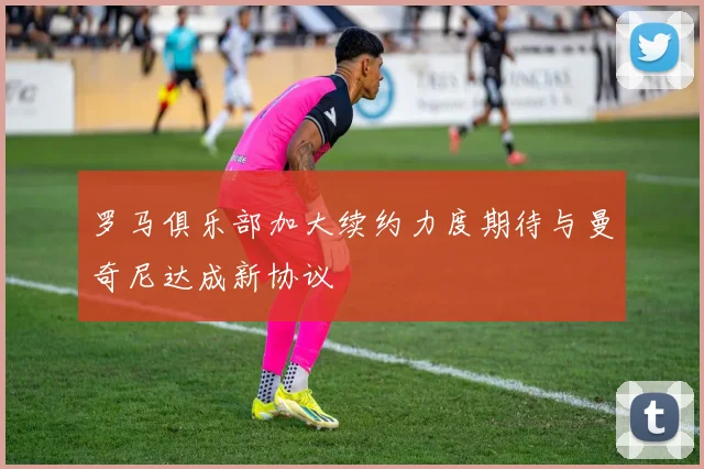 罗马俱乐部加大续约力度期待与曼奇尼达成新协议