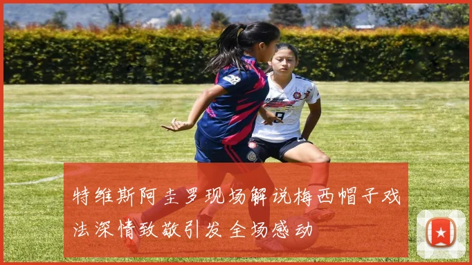 特维斯阿圭罗现场解说梅西帽子戏法深情致敬引发全场感动
