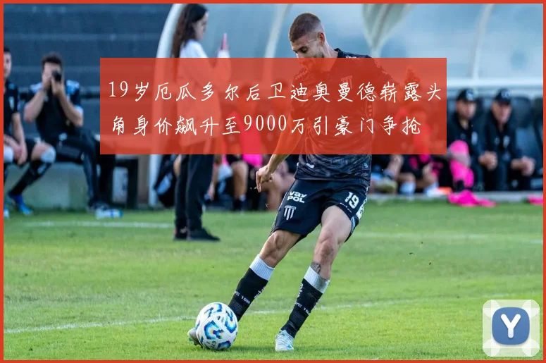 19岁厄瓜多尔后卫迪奥曼德崭露头角身价飙升至9000万引豪门争抢